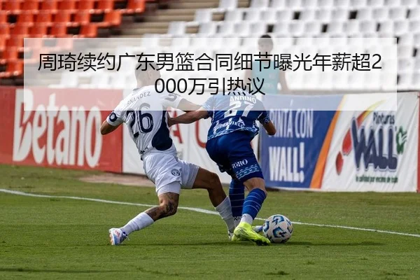周琦续约广东男篮合同细节曝光年薪超2000万引热议